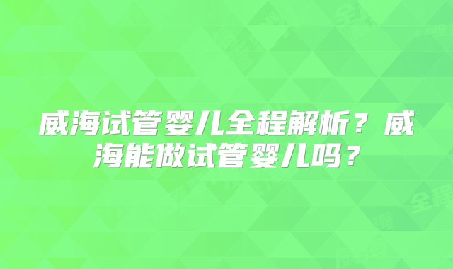 威海试管婴儿全程解析？威海能做试管婴儿吗？