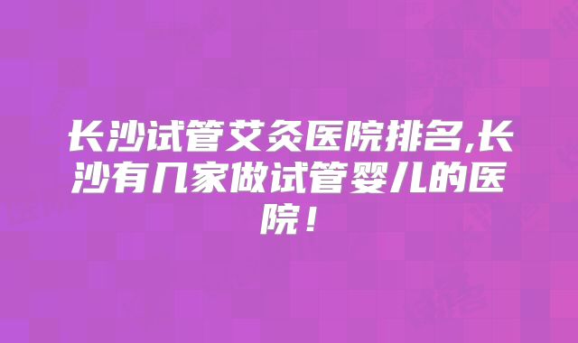 长沙试管艾灸医院排名,长沙有几家做试管婴儿的医院!