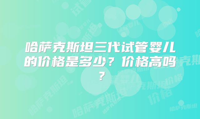 哈萨克斯坦三代试管婴儿的价格是多少?价格高吗?