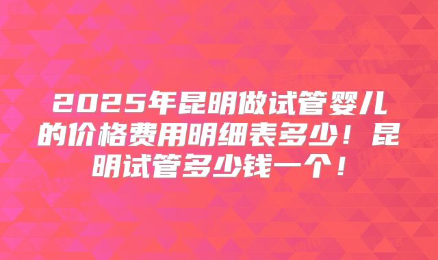 2025年昆明做试管婴儿的价格费用明细表多少!昆明试管多少钱一个!