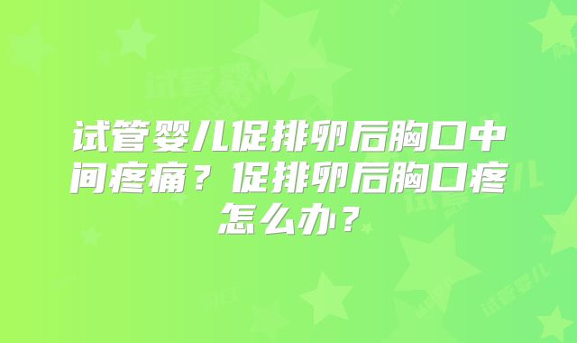 试管婴儿促排卵后胸口中间疼痛?促排卵后胸口疼怎么办?