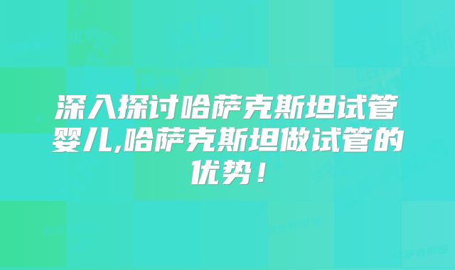 深入探讨哈萨克斯坦试管婴儿,哈萨克斯坦做试管的优势！