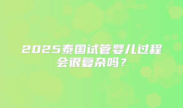 2025泰国试管婴儿过程会很复杂吗?