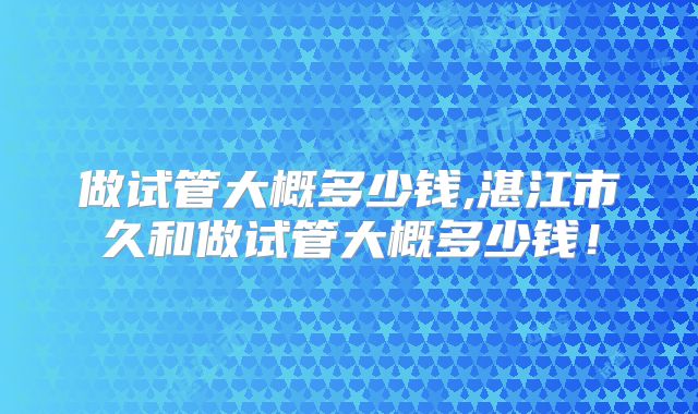 做试管大概多少钱,湛江市久和做试管大概多少钱！