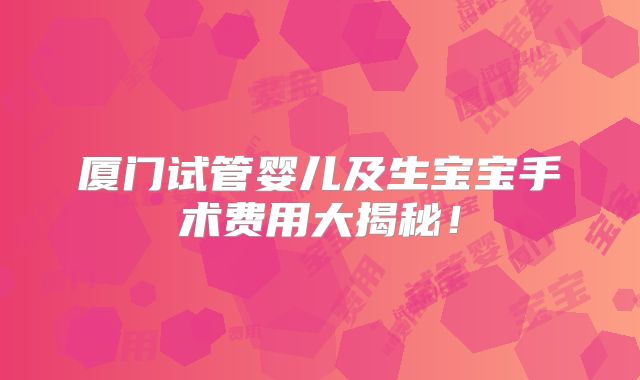 厦门试管婴儿及生宝宝手术费用大揭秘!