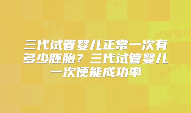 三代试管婴儿正常一次有多少胚胎?三代试管婴儿一次便能成功率