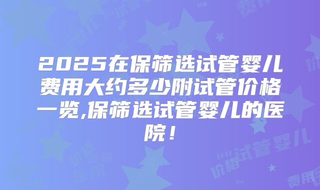 2025在保筛选试管婴儿费用大约多少附试管价格一览,保筛选试管婴儿的医院!