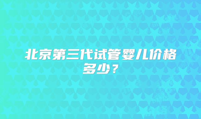 北京第三代试管婴儿价格多少？
