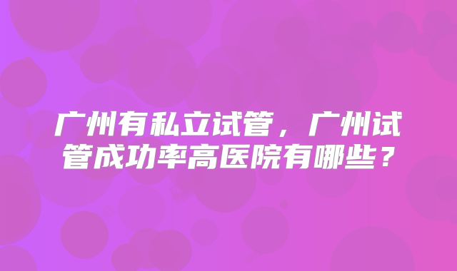 广州有私立试管，广州试管成功率高医院有哪些？