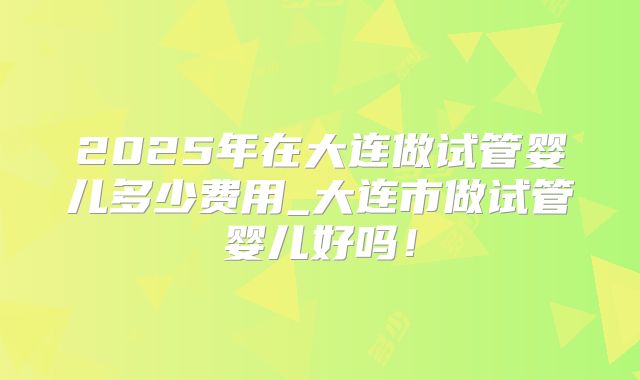 2025年在大连做试管婴儿多少费用_大连市做试管婴儿好吗!