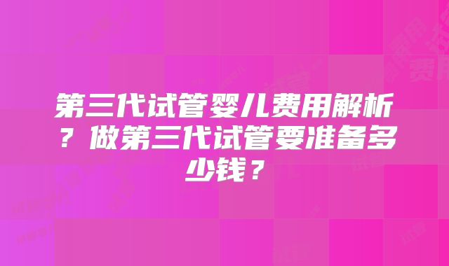 第三代试管婴儿费用解析？做第三代试管要准备多少钱？