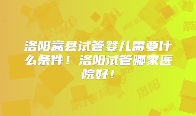 洛阳嵩县试管婴儿需要什么条件！洛阳试管哪家医院好！
