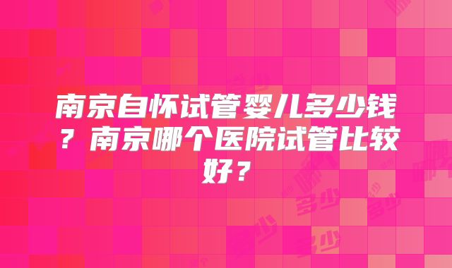 南京自怀试管婴儿多少钱？南京哪个医院试管比较好？