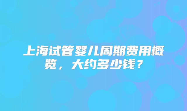 上海试管婴儿周期费用概览,大约多少钱?