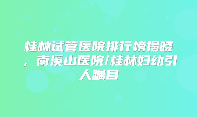 桂林试管医院排行榜揭晓，南溪山医院/桂林妇幼引人瞩目