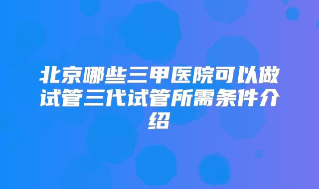 北京哪些三甲医院可以做试管三代试管所需条件介绍