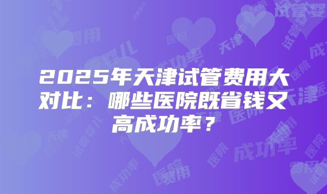 2025年天津试管费用大对比：哪些医院既省钱又高成功率？
