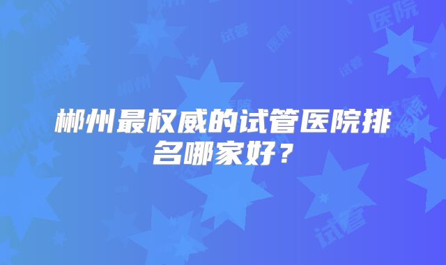 郴州最权威的试管医院排名哪家好?