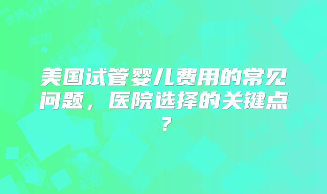 美国试管婴儿费用的常见问题，医院选择的关键点？