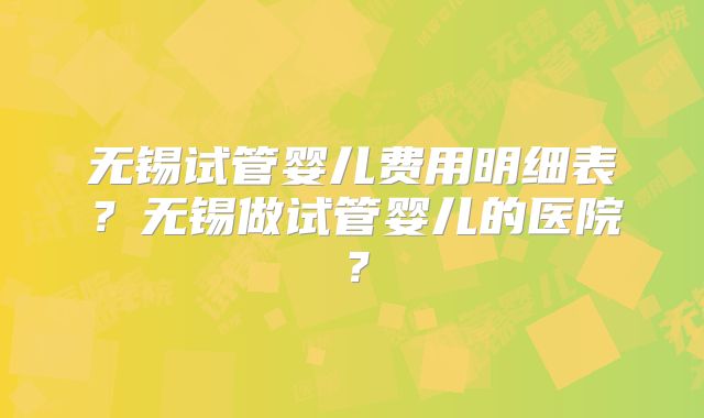 无锡试管婴儿费用明细表?无锡做试管婴儿的医院?