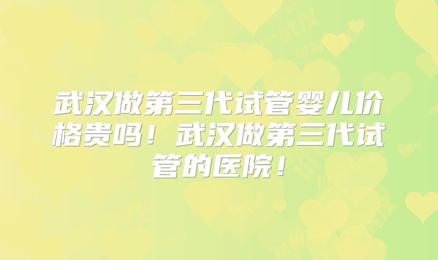 武汉做第三代试管婴儿价格贵吗！武汉做第三代试管的医院！