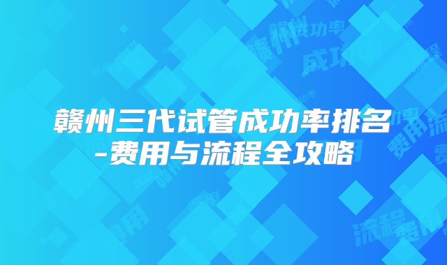 赣州三代试管成功率排名-费用与流程全攻略