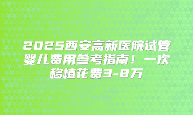 2025西安高新医院试管婴儿费用参考指南！一次移植花费3-8万