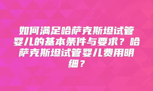 如何满足哈萨克斯坦试管婴儿的基本条件与要求？哈萨克斯坦试管婴儿费用明细？