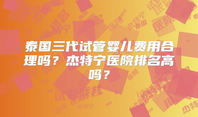 泰国三代试管婴儿费用合理吗?杰特宁医院排名高吗?