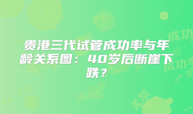 贵港三代试管成功率与年龄关系图：40岁后断崖下跌？