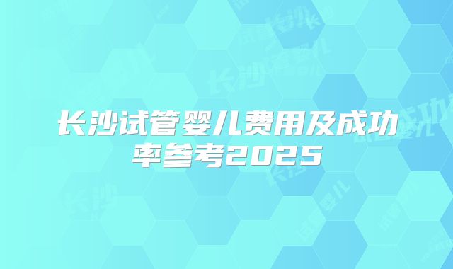 长沙试管婴儿费用及成功率参考2025