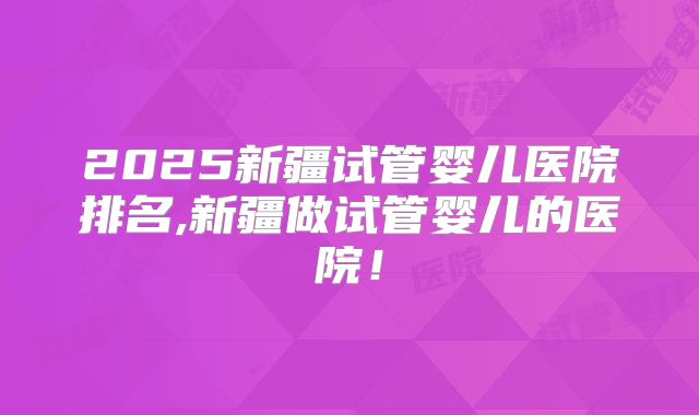 2025新疆试管婴儿医院排名,新疆做试管婴儿的医院!