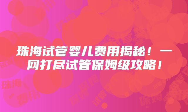 珠海试管婴儿费用揭秘!一网打尽试管保姆级攻略!