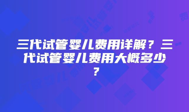 三代试管婴儿费用详解?三代试管婴儿费用大概多少?