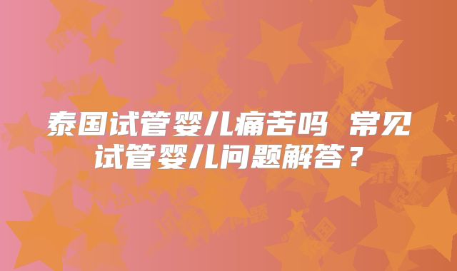 泰国试管婴儿痛苦吗 常见试管婴儿问题解答?