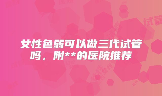 女性色弱可以做三代试管吗，附**的医院推荐