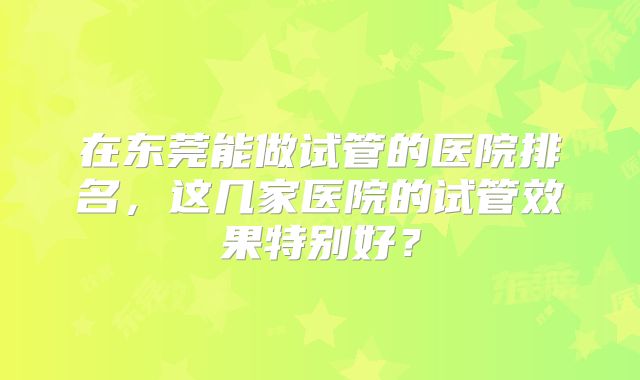 在东莞能做试管的医院排名,这几家医院的试管效果特别好?