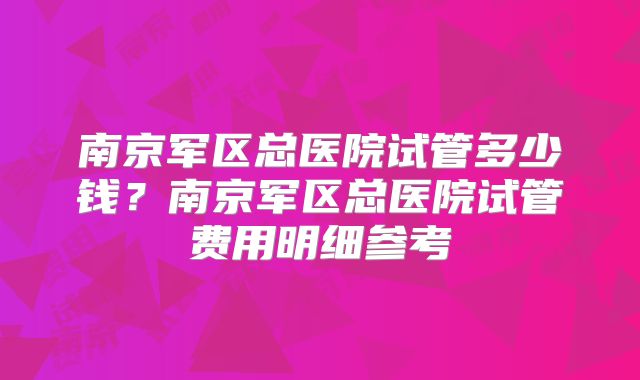 南京军区总医院试管多少钱?南京军区总医院试管费用明细参考