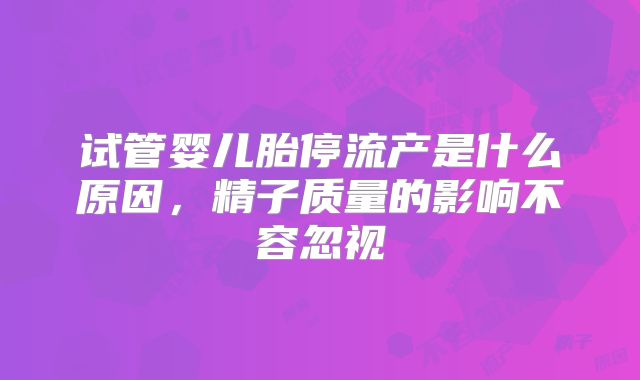 试管婴儿胎停流产是什么原因,精子质量的影响不容忽视