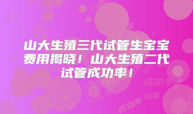 山大生殖三代试管生宝宝费用揭晓!山大生殖二代试管成功率!