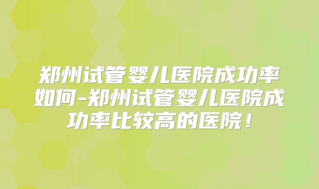 郑州试管婴儿医院成功率如何-郑州试管婴儿医院成功率比较高的医院!