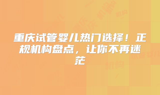 重庆试管婴儿热门选择！正规机构盘点，让你不再迷茫