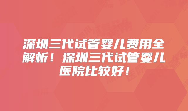 深圳三代试管婴儿费用全解析!深圳三代试管婴儿医院比较好!