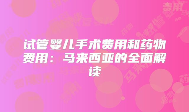 试管婴儿手术费用和药物费用:马来西亚的全面解读