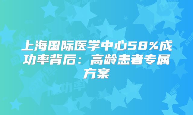 上海国际医学中心58%成功率背后：高龄患者专属方案