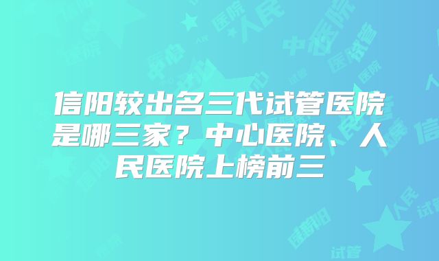 信阳较出名三代试管医院是哪三家?中心医院、人民医院上榜前三