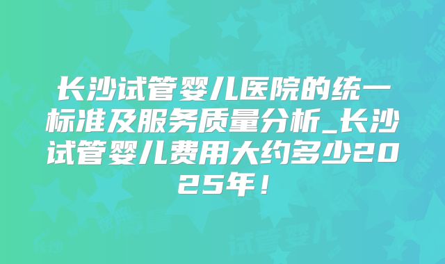 长沙试管婴儿医院的统一标准及服务质量分析_长沙试管婴儿费用大约多少2025年!