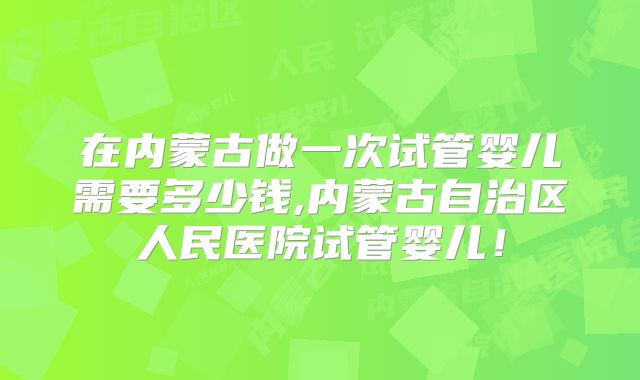 在内蒙古做一次试管婴儿需要多少钱,内蒙古自治区人民医院试管婴儿！