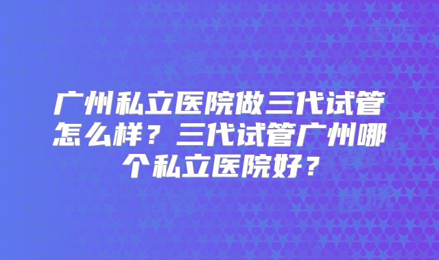 广州私立医院做三代试管怎么样?三代试管广州哪个私立医院好?