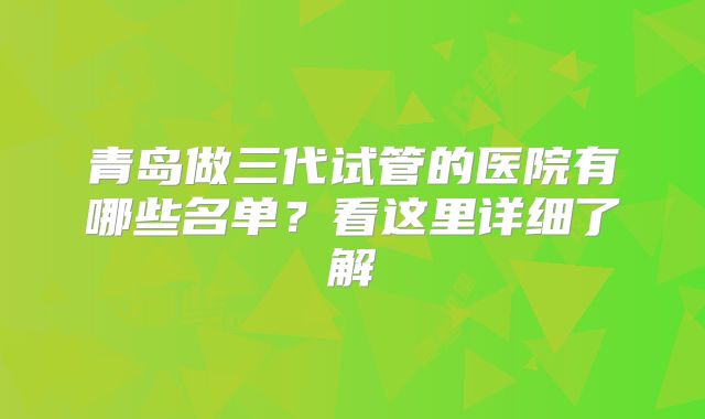 青岛做三代试管的医院有哪些名单？看这里详细了解